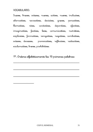 CEIP EL ROMERAL 51
VOCABULARIO:VOCABULARIO:VOCABULARIO:VOCABULARIO:
Suave,ave,ave,ave, bravo,avo,avo,avo, octava,ava,ava,ava, nueva,eva,eva,eva, activo,ivo,ivo,ivo, nueve,eve,eve,eve, inclusive,ive,ive,ive,
ahorrativo,ivo,ivo,ivo, recreativo,ivo,ivo,ivo, decisivo,ivo,ivo,ivo, grave,ave,ave,ave, pensativo,ivo,ivo,ivo,
llamativo,ivo,ivo,ivo, vivo,ivo,ivo,ivo, caritativo,ivo,ivo,ivo, deportivo,ivo,ivo,ivo, afectivo,ivo,ivo,ivo,
imaginativo,ivo,ivo,ivo, festivo,ivo,ivo,ivo, leve,eve,eve,eve, comunicativo,tivo,tivo,tivo, nutritivo,tivo,tivo,tivo,
explosivo,ivo,ivo,ivo, formativo,ivo,ivo,ivo, vengativo,ivo,ivo,ivo, negativo,ivo,ivo,ivo, combativo,ivo,ivo,ivo,
octavo,avo,avo,avo, doceavo,avo,avo,avo, provocativa,iva,iva,iva, reflexivo,ivo,ivo,ivo, radiactivo,ivo,ivo,ivo,
exclamativo,ivo,ivo,ivo, breve,eve,eve,eve, prohibitivo.ivo.ivo.ivo.
1ª.1ª.1ª.1ª.----Ordena aOrdena aOrdena aOrdena alfabéticamente las 10 primeras palabraslfabéticamente las 10 primeras palabraslfabéticamente las 10 primeras palabraslfabéticamente las 10 primeras palabras:
________________________________________________
________________________________________________
________________________________________________
_______________
 