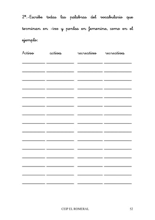 CEIP EL ROMERAL 52
2ª.2ª.2ª.2ª.----Escribe todas las palabras del vocabulario queEscribe todas las palabras del vocabulario queEscribe todas las palabras del vocabulario queEscribe todas las palabras del vocabulario que
tttterminan enerminan enerminan enerminan en ----ivo y ponlas en femenino, como en elivo y ponlas en femenino, como en elivo y ponlas en femenino, como en elivo y ponlas en femenino, como en el
ejemplo:ejemplo:ejemplo:ejemplo:
Activoivoivoivo activaivaivaiva recreativoivoivoivo recreativaivaivaiva
__________ ____________ ___________ ____________
__________ ____________ ___________ ____________
__________ ____________ ___________ ____________
__________ ____________ ___________ ____________
__________ ____________ ___________ ____________
__________ ____________ ___________ ____________
__________ ____________ ___________ ____________
__________ ____________ ___________ ____________
__________ ____________ ___________ ____________
__________ ____________ ___________ ____________
__________ ____________ ___________ ____________
__________ ____________ ___________ ____________
__________ ____________ ___________ ____________
__________ ____________ ___________ ____________
__________ ____________ ___________ ____________
 