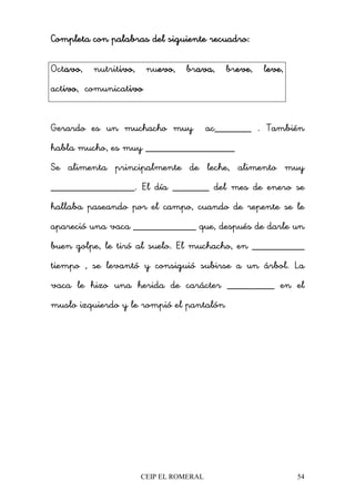 CEIP EL ROMERAL 54
Completa con palabras del siguiente recuadro:Completa con palabras del siguiente recuadro:Completa con palabras del siguiente recuadro:Completa con palabras del siguiente recuadro:
Octavoavoavoavo, nutritivoivoivoivo, nuevoevoevoevo, bravaavaavaava, breveeveeveeve, leveeveeveeve,
activoivoivoivo, comunicativoivoivoivo
Gerardo es un muchacho muy ac_______ . También
habla mucho, es muy _________________
Se alimenta principalmente de leche, alimento muy
________________. El día _______ del mes de enero se
hallaba paseando por el campo, cuando de repente se le
apareció una vaca ____________ que, después de darle un
buen golpe, le tiró al suelo. El muchacho, en __________
tiempo , se levantó y consiguió subirse a un árbol. La
vaca le hizo una herida de carácter _________ en el
muslo izquierdo y le rompió el pantalón
 