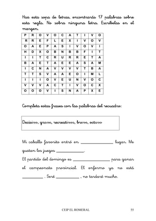 CEIP EL ROMERAL 55
Haz esta sopa de letras, encontrarás 17 palabras sobreHaz esta sopa de letras, encontrarás 17 palabras sobreHaz esta sopa de letras, encontrarás 17 palabras sobreHaz esta sopa de letras, encontrarás 17 palabras sobre
esta regla. No sobra ninguna letra. Escríbelas en elesta regla. No sobra ninguna letra. Escríbelas en elesta regla. No sobra ninguna letra. Escríbelas en elesta regla. No sobra ninguna letra. Escríbelas en el
margen.margen.margen.margen.
P R O V O C A T I V O
R R E F L E X I V O V
O A E P A S I V O V I
H D X O B N B B F I T
I I T C R U R R E T A
B A E T A E E A S A M
I C N A V V V V T B A
T T S V A A E O I M L
I I I O V E U N V O C
V V V A C T I V O C X
O O O V I S N A P X E
Completa estas frases con las palabras del recuadro:Completa estas frases con las palabras del recuadro:Completa estas frases con las palabras del recuadro:Completa estas frases con las palabras del recuadro:
DecisDecisDecisDecisivo, gr, gr, gr, grave, recreat, recreat, recreat, recreativos, br, br, br, breve, oct, oct, oct, octavo
Mi caballo favorito entró en ______________ lugar. Me
gustan los juegos ____________.
El partido del domingo es ________________ para ganar
el campeonato provincial. El enfermo ya no está
_________ . Seré __________ , no tardaré mucho.
 