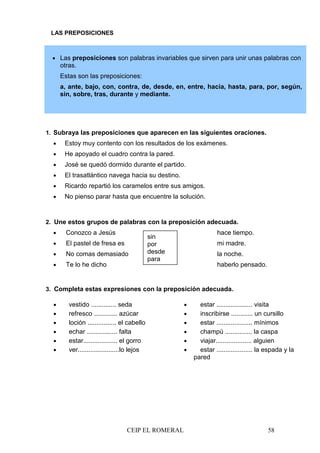 CEIP EL ROMERAL 58
• Las preposiciones son palabras invariables que sirven para unir unas palabras con
otras.
Estas son las preposiciones:
a, ante, bajo, con, contra, de, desde, en, entre, hacia, hasta, para, por, según,
sin, sobre, tras, durante y mediante.
LAS PREPOSICIONES
1. Subraya las preposiciones que aparecen en las siguientes oraciones.
• Estoy muy contento con los resultados de los exámenes.
• He apoyado el cuadro contra la pared.
• José se quedó dormido durante el partido.
• El trasatlántico navega hacia su destino.
• Ricardo repartió los caramelos entre sus amigos.
• No pienso parar hasta que encuentre la solución.
2. Une estos grupos de palabras con la preposición adecuada.
• Conozco a Jesús hace tiempo.
• El pastel de fresa es mi madre.
• No comas demasiado la noche.
• Te lo he dicho haberlo pensado.
3. Completa estas expresiones con la preposición adecuada.
• vestido .............. seda
• refresco ............. azúcar
• loción ................ el cabello
• echar ................. falta
• estar................... el gorro
• ver.......................lo lejos
• estar .................... visita
• inscribirse ............ un cursillo
• estar .................... mínimos
• champú ............... la caspa
• viajar.................... alguien
• estar .................... la espada y la
pared
sin
por
desde
para
 