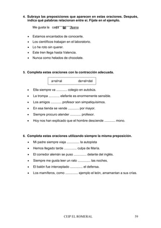 CEIP EL ROMERAL 59
4. Subraya las preposiciones que aparecen en estas oraciones. Después,
indica qué palabras relacionan entre sí. Fíjate en el ejemplo.
Me gusta la casa de Juana
• Estamos encantados de conocerte.
• Los científicos trabajan en el laboratorio.
• Lo he roto sin querer.
• Este tren llega hasta Valencia.
• Nunca como helados de chocolate.
5. Completa estas oraciones con la contracción adecuada.
a+el=al de+el=del
• Ella siempre va ............ colegio en autobús.
• La trompa ............ elefante es enormemente sensible.
• Los amigos ............ profesor son simpatiquísimos.
• En esa tienda se vende ............ por mayor.
• Siempre procuro atender ............ profesor.
• Hoy nos han explicado que el hombre desciende ............ mono.
6. Completa estas oraciones utilizando siempre la misma preposición.
• Mi padre siempre viaja .............. la autopista
• Hemos llegado tarde .............. culpa de María.
• El corredor alemán se puso .............. delante del inglés.
• Siempre me gusta leer un rato .............. las noches.
• El balón fue interceptado .............. el defensa.
• Los mamíferos, como .............. ejemplo el león, amamantan a sus crías.
 