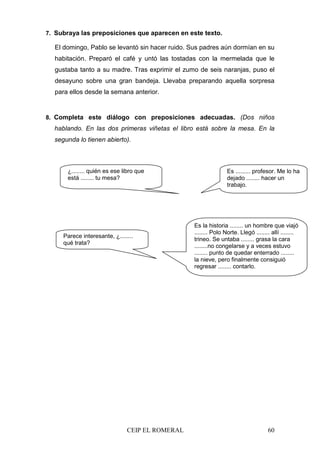 CEIP EL ROMERAL 60
7. Subraya las preposiciones que aparecen en este texto.
El domingo, Pablo se levantó sin hacer ruido. Sus padres aún dormían en su
habitación. Preparó el café y untó las tostadas con la mermelada que le
gustaba tanto a su madre. Tras exprimir el zumo de seis naranjas, puso el
desayuno sobre una gran bandeja. Llevaba preparando aquella sorpresa
para ellos desde la semana anterior.
8. Completa este diálogo con preposiciones adecuadas. (Dos niños
hablando. En las dos primeras viñetas el libro está sobre la mesa. En la
segunda lo tienen abierto).
¿........ quién es ese libro que
está ........ tu mesa?
Es ......... profesor. Me lo ha
dejado ........ hacer un
trabajo.
Es la historia ........ un hombre que viajó
........ Polo Norte. Llegó ........ allí ........
trineo. Se untaba ........ grasa la cara
........no congelarse y a veces estuvo
........ punto de quedar enterrado ........
la nieve, pero finalmente consiguió
regresar ........ contarlo.
Parece interesante, ¿........
qué trata?
 