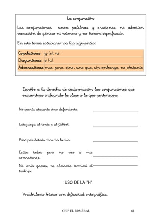 CEIP EL ROMERAL 61
Escribe a la derecha de cada oración las conjunciones queEscribe a la derecha de cada oración las conjunciones queEscribe a la derecha de cada oración las conjunciones queEscribe a la derecha de cada oración las conjunciones que
encuentres indicando la clencuentres indicando la clencuentres indicando la clencuentres indicando la clase a la que pertenecen.ase a la que pertenecen.ase a la que pertenecen.ase a la que pertenecen.
No quería atacarte sino defenderte.
Luis juega al tenis y al fútbol.
Pasó por detrás mas no lo vio.
Están todos pero no veo a mis
compañeros.
No tenía ganas, no obstante terminó el
trabajo.
USO DE LA “H”USO DE LA “H”USO DE LA “H”USO DE LA “H”
Vocabulario básico con dificultad ortográfica.
La conjunciónLa conjunciónLa conjunciónLa conjunción
Las conjunciones unen palabras y oraciones, no admiten
variación de género ni número y no tienen significado.
En este tema estudiaremos las siguientes:
CopulativasCopulativasCopulativasCopulativas y (e), ni
DisyuntivasDisyuntivasDisyuntivasDisyuntivas o (u)
AdversativasAdversativasAdversativasAdversativas mas, pero, sino, sino que, sin embargo, no obstante
 