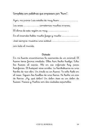 CEIP EL ROMERAL 64
Completa con palabras que empiezan por “hum”.Completa con palabras que empiezan por “hum”.Completa con palabras que empiezan por “hum”.Completa con palabras que empiezan por “hum”.
Ayer, mi primo Luis estaba de muy buen ..............................
Los seres ......................... cometemos muchos errores.
El clima de esta región es muy ............................... .
En el incendio había mucho fuego y mucho ...........................
José siempre muestra una actitud ............................................
con todo el mundo.
DictadoDictadoDictadoDictado
En mi huerto encontramos la osamenta de un animal. El
huevo tiene forma ovalada. Ellos han hecho huelga. Echa
los huesos al osario. Ahí en ese orfanato hay pocos
huérfanos. El huésped vive arriba. La hierbabuena es una
hierba de rico olor. Un óvulo es un huevo. Yo echo hielo en
el vaso. Siguen las huellas de una hiena. He hecho un aro
de hierro. ¡Ay, qué dolor! Un dolor óseo es un dolor de
huesos. Huesca y Huelva son dos ciudades españolas.
 