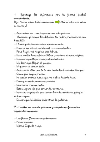 CEIP EL ROMERAL 7
1.1.1.1.---- Sustituye los infinitivos por la forma verbalSustituye los infinitivos por la forma verbalSustituye los infinitivos por la forma verbalSustituye los infinitivos por la forma verbal
conveniente.conveniente.conveniente.conveniente.
(Ej.: Ahora estar todos contentos Ahora estamos todos
contentos)
- Ayer estar en casa jugando con mis primos
- Mientras yo hacer los deberes, tú poder prepararme un
bocadillo
- El año próximo estudiar nosotros más
- Hace cinco años ir a Madrid con mis abuelos.
- Para Reyes me regalar tres libros.
- Hace media hora abrir el libro y no leer ni una página.
- No creer que llegar mis padres todavía.
- Me decir que llegar el jueves.
- Mi perro se comer todo.
- Ayer decir ellos que lo le ver desde hacía mucho tiempo.
- Creer que llegar pronto.
- No poder entrar nadie que no saber hacerlo bien.
- Creo que venir mañana pronto.
- Si acabar pronto, salir.
- Estar seguro de que cerrar la ventana.
- No estoy seguro de que cerrar bien la ventana, porque
entrar agua.
- Desear que Mercedes encontrar la pulsera.
2.2.2.2.---- Escribe en pasado primeroEscribe en pasado primeroEscribe en pasado primeroEscribe en pasado primero y después en futuro lasy después en futuro lasy después en futuro lasy después en futuro las
siguientes acciones:siguientes acciones:siguientes acciones:siguientes acciones:
- Las flores florecen en primavera.
- Pedro escribe.
- Mamá llega de viaje.
 