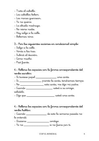 CEIP EL ROMERAL 8
- Trota el caballo.
- Los caballos beben.
- Los moros guerrean.
- Yo no quiero.
- La abuela madruga.
- No viene nadie.
- Hoy salgo a la calle.
- Bebemos vino.
3.3.3.3.---- Pon las siguientes acciones en condicional simple:Pon las siguientes acciones en condicional simple:Pon las siguientes acciones en condicional simple:Pon las siguientes acciones en condicional simple:
- Salgo a la calle.
- Venía a las tres.
- Subirá al desván.
- Como mucho.
- Pisó fuerte.
4.4.4.4.---- Rellena los espacios con la forma correspondiente delRellena los espacios con la forma correspondiente delRellena los espacios con la forma correspondiente delRellena los espacios con la forma correspondiente del
verbo escribir:verbo escribir:verbo escribir:verbo escribir:
- Si tuviese papel ______________ una carta
- Si _______________ pronto la carta, tendremos tiempo.
- No ________________ esta carta, me dijo mi padre.
- Cuando __________________ usted a su amigo,
salúdelo.
- Dije que ___________________ usted una carta.
4.4.4.4.---- RelleRelleRelleRellena los espacios con la forma correspondiente delna los espacios con la forma correspondiente delna los espacios con la forma correspondiente delna los espacios con la forma correspondiente del
verbo hablar:verbo hablar:verbo hablar:verbo hablar:
- Cuando ______________ de esto la semana pasada no
lo entendí.
- Quisiera _______________ contigo.
- Yo no _________________ si no fuera por ti.
 
