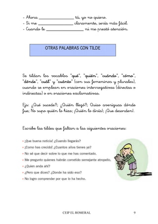 CEIP EL ROMERAL 9
- Ahora _______________ tú, yo no quiero.
- Si me _______________ claramente, sería más fácil.
- Cuando le ________________ ni me prestó atención.
Se tildan los vocablos “quéquéquéqué”, “quiénquiénquiénquién”, “cuándocuándocuándocuándo”, “cómocómocómocómo”,
“dóndedóndedóndedónde”, “cuálcuálcuálcuál” y “cuántocuántocuántocuánto” (con sus femeninos y plurales),
cuando se emplean en oraciones interrogativas (directas o
indirectas) o en oraciones exclamativas.
Ejs: ¿Qué sucede?; ¿Quién llegó?; Quiso averiguas dónde
fue; No supo quién lo hizo; ¡Quién lo diría!; ¡Que desorden!.
Escribe las tildes que faltan a las siguientes oraciones:
OTRAS PALABRAS CON TILDEOTRAS PALABRAS CON TILDEOTRAS PALABRAS CON TILDEOTRAS PALABRAS CON TILDE
 