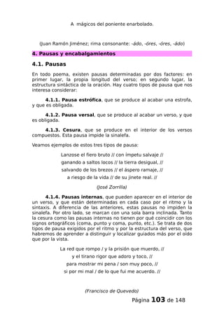 A mágicos del poniente enarbolado.
(Juan Ramón Jiménez; rima consonante: -ádo, -óres, -óres, -ádo)
4. Pausas y encabalgamientos
4.1. Pausas
En todo poema, existen pausas determinadas por dos factores: en
primer lugar, la propia longitud del verso; en segundo lugar, la
estructura sintáctica de la oración. Hay cuatro tipos de pausa que nos
interesa considerar:
4.1.1. Pausa estrófica, que se produce al acabar una estrofa,
y que es obligada.
4.1.2. Pausa versal, que se produce al acabar un verso, y que
es obligada.
4.1.3. Cesura, que se produce en el interior de los versos
compuestos. Esta pausa impide la sinalefa.
Veamos ejemplos de estos tres tipos de pausa:
Lanzose el fiero bruto // con ímpetu salvaje //
ganando a saltos locos // la tierra desigual, //
salvando de los brezos // el áspero ramaje, //
a riesgo de la vida // de su jinete real. //
(José Zorrilla)
4.1.4. Pausas internas, que pueden aparecer en el interior de
un verso, y que están determinadas en cada caso por el ritmo y la
sintaxis. A diferencia de las anteriores, estas pausas no impiden la
sinalefa. Por otro lado, se marcan con una sola barra inclinada. Tanto
la cesura como las pausas internas no tienen por qué coincidir con los
signos ortográficos (coma, punto y coma, punto, etc.). Se trata de dos
tipos de pausa exigidos por el ritmo y por la estructura del verso, que
habremos de aprender a distinguir y localizar guiados más por el oído
que por la vista.
La red que rompo / y la prisión que muerdo, //
y el tirano rigor que adoro y toco, //
para mostrar mi pena / son muy poco, //
si por mi mal / de lo que fui me acuerdo. //
(Francisco de Quevedo)
Página 103 de 148
 