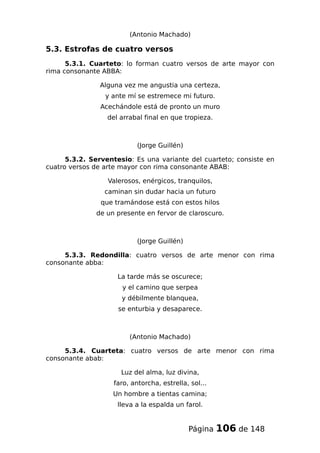 (Antonio Machado)
5.3. Estrofas de cuatro versos
5.3.1. Cuarteto: lo forman cuatro versos de arte mayor con
rima consonante ABBA:
Alguna vez me angustia una certeza,
y ante mí se estremece mi futuro.
Acechándole está de pronto un muro
del arrabal final en que tropieza.
(Jorge Guillén)
5.3.2. Serventesio: Es una variante del cuarteto; consiste en
cuatro versos de arte mayor con rima consonante ABAB:
Valerosos, enérgicos, tranquilos,
caminan sin dudar hacia un futuro
que tramándose está con estos hilos
de un presente en fervor de claroscuro.
(Jorge Guillén)
5.3.3. Redondilla: cuatro versos de arte menor con rima
consonante abba:
La tarde más se oscurece;
y el camino que serpea
y débilmente blanquea,
se enturbia y desaparece.
(Antonio Machado)
5.3.4. Cuarteta: cuatro versos de arte menor con rima
consonante abab:
Luz del alma, luz divina,
faro, antorcha, estrella, sol...
Un hombre a tientas camina;
lleva a la espalda un farol.
Página 106 de 148
 