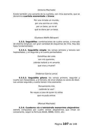 (Antonio Machado)
Existe también una variante de la cuarteta, con rima asonante, que se
denomina cuarteta asonantada o tirana:
Por una mirada un mundo,
por una sonrisa un cielo,
por un beso, yo no sé
qué te diera por un beso.
(Gustavo Adolfo Bécquer)
5.3.5. Seguidillas: combinaciones de cuatro versos, a menudo
de distinta longitud, con gran variedad de esquemas de rima. Hay dos
tipos fundamentales:
5.3.5.1. Seguidilla simple: los versos primero y tercero son
heptasílabos, y el segundo y el cuarto pentasílabos:
Estrellitas del cielo
son mis quereres,
¿dónde hallaré a mi amante
que vive y muere?
(Federico García Lorca)
5.3.5.2. Seguidilla gitana: los versos primero, segundo y
cuarto son hexasílabos, y el tercero, de once sílabas (a veces de diez).
Los versos segundo y cuarto tienen rima asonante:
Pensamiento mío
¿adónde te vas?
No vayas a casa de quien tú solías
que no pués entrar.
(Manuel Machado)
5.3.6. Cuaderna vía o tetrástrofo monorrimo alejandrino:
estrofa compuesta por cuatro versos alejandrinos que riman en
consonante, según la fórmula AAAA, BBBB, CCCC, etc.:
Página 107 de 148
 