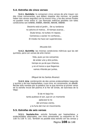 5.4. Estrofas de cinco versos
5.4.1. Quinteto: lo componen cinco versos de arte mayor con
dos rimas consonantes, que deben respetar dos normas: no puede
haber tres versos seguidos con la misma rima, y los dos versos finales
no pueden rimar entre sí. Las fórmulas métricas posibles con tales
condiciones son AABAB, AABBA, ABAAB, ABAAB, ABBAB:
Desierto está el jardín... De su tardanza
no adivino el motivo... El tiempo avanza...
Duda tenaz, no turbes mi reposo.
Comienza a vacilar mi confianza...
El miedo me hace ser supersticioso.
(Ricardo Gil)
5.4.2. Quintilla: las mismas condiciones métricas que las del
quinteto, pero con versos de arte menor:
Vida, pues ya nos cansamos
de andar uno y otro juntos,
tiempo es ya de que riñamos,
y en el trance a que llegamos
vamos riñendo por juntos.
(Miguel de los Santos Álvarez)
5.4.3. Lira: combinación de dos versos endecasílabos (segundo
y quinto) y de tres heptasílabos, cuya rima, en consonante, es aBabB.
Recibe este nombre por la palabra con la que termina el primer verso
de la estrofa inicial del poema A la flor de Gnido, de Garcilaso de la
Vega:
Si de mi baja lira
tanto pudiese el son, que en un momento
aplacase la ira
del animoso viento,
y la furia del mar en movimiento.
5.5. Estrofas de seis versos
5.5.1. Sexteto-lira: estrofa formada por heptasílabos y
endecasílabos alternados, con rima consonante; su esquema es 7a
11B 7a 11B 7c 11C. También es posible esta estrofa con los versos y
Página 108 de 148
 