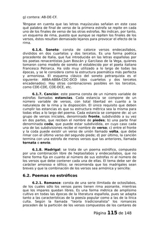 g) contera: AB-DE-CF.
Téngase en cuenta que las letras mayúsculas señalan en este caso
qué palabra de final de verso de la primera estrofa se repite en cada
uno de los finales de verso de las otras estrofas. No indican, por tanto,
un esquema de rima, puesto que aunque se repiten los finales de los
versos, éstos resultan demasiado lejanos para provocar el efecto de la
rima.
6.1.6. Soneto: consta de catorce versos endecasílabos,
divididos en dos cuartetos y dos tercetos. Es una forma poética
procedente de Italia, que fue introducida en las letras españolas por
los poetas renacentistas Juan Boscán y Garcilaso de la Vega, quienes
tomaron como modelo de soneto el establecido por el poeta italiano
Francesco Petrarca. Ha sido muy utilizado a lo largo de todas las
épocas, y se le considera como la estructura poemática más perfecta
y armoniosa. El esquema clásico del soneto petrarquista es el
siguiente: ABBA-ABBA-CDC-DCD (dos cuartetos y dos tercetos
encadenados). Hay otras combinaciones posibles en los tercetos,
como CDE-CDE, CDE-DCE, etc.
6.1.7. Canción: este poema consta de un número variable de
estrofas llamadas estancias. Cada estancia se compone de un
número variable de versos, con total libertad en cuanto a la
naturaleza de la rima y la disposición. El único requisito que deben
cumplir las estancias es que su estructura métrica sea la misma para
todas ellas a lo largo del poema. Cada estancia se compone de: a) un
grupo de versos iniciales, denominado fronte, subdividido a su vez
en dos partes, que reciben el nombre de piedes; b) una parte final
denominada coda, que puede estar subdividida, en cuyo caso cada
una de las subdivisiones recibe el nombre de verso; c) entre el fronte
y la coda puede existir un verso de unión llamado volta, que debe
rimar con el último verso del segundo piede; d) por último, la canción
termina con una estrofa de menos versos que las anteriores, llamada
tornata o envío.
6.1.8. Madrigal: se trata de un poema estrófico, compuesto
por una combinación libre de heptasílabos y endecasílabos, que no
tiene forma fija en cuanto al número de sus estrofas ni al número de
los versos que debe contener cada una de ellas. El tema debe ser de
carácter amoroso e idílico; se recomienda que los madrigales sean
breves y que la combinación de los versos sea armónica y sencilla:
6.2. Poemas no estróficos
6.2.1. Romance: consta de una serie ilimitada de octosílabos,
de los cuales sólo los versos pares tienen rima asonante, mientras
que los impares quedan libres. Es una forma métrica de amplísimo
cultivo en todas las épocas de la literatura española, pues se adapta
tanto a las características de la poesía popular como a las de la lírica
culta. Según la llamada “teoría tradicionalista” los romances
proceden de la partición de los versos compuestos de los cantares de
Página 115 de 148
 