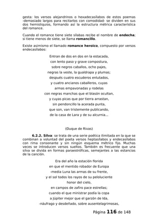 gesta: los versos alejandrinos o hexadecasílabos de estos poemas
-demasiado largos para recitarlos con comodidad- se dividen en sus
dos hemistiquios, formando así la estructura métrica característica
del romance.
Cuando el romance tiene siete sílabas recibe el nombre de endecha;
si tiene menos de siete, se llama romancillo.
Existe asimismo el llamado romance heroico, compuesto por versos
endecasílabos:
Entran de dos en dos en la estacada,
con lento paso y grave compostura,
sobre negros caballos, ocho pajes,
negras la veste, la gualdrapa y plumas;
después cuatro escuderos enlutados,
y cuatro ancianos caballeros, cuyas
armas empavonadas y rodelas
con negras manchas que el blasón ocultan,
y cuyas picas que por tierra arrastan,
sin pendoncillo la acerada punta,
que son, van tristemente publicando,
de la casa de Lara y de su alcurnia...
(Duque de Rivas)
6.2.2. Silva: se trata de una serie poética ilimitada en la que se
combinan a voluntad del poeta versos heptasílabos y endecasílabos
con rima consonante y sin ningún esquema métrico fijo. Muchas
veces se introducen versos sueltos. También es frecuente que una
silva se divida en formas paraestróficas, semejantes a las estancias
de la canción.
Era del año la estación florida
en que el mentido robador de Europa
-media Luna las armas de su frente,
y el sol todos los rayos de su peloluciente
honor del cielo,
en campos de zafiro pace estrellas;
cuando el que ministrar podía la copa
a Júpiter mejor que el garzón de Ida,
-náufrago y desdeñado, sobre ausentelagrimosas,
Página 116 de 148
 