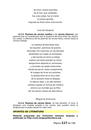 de amor, dulces querellas
da al mar; que condolido,
fue a las ondas, fue al viento
el mísero gemido,
segundo de Arión dulce instrumento.
(Luis de Góngora)
6.2.3. Poemas de versos sueltos o de versos blancos: son
poemas que se caracterizan por la ausencia de rima entre los versos,
los cuales, a diferencia de los poemas de versos libres, tienen todos la
misma medida:
La catedral de Barcelona dice:
Se levantan, palmeras de granito,
desnudas mis columnas; en las bóvedas
abriéndose sus copas se entrelazan,
y del recinto en torno su follaje
espeso cae hasta prender en tierra,
desgarrones dejando en ventanales,
y cerrando con piedra floreciente
tienda de paz en vasto campamento.
Al milagro de fe de mis entrañas
la pesadumbre de la roca cede,
de su grosera masa se despoja
mi fábrica ideal, y es sólo sombra,
sombra cuajada en formas de misterio
entre la luz humilde que se filtra
por los dulces colores de alba eterna.
(Miguel de Unamuno)
6.2.4. Poemas de versos libres: no hay estrofas, ni rima, ni
tampoco una medida exigida a los versos, que pueden tener la
longitud que el poeta desee en cada caso.
APUNTES DE LITERATURA
Material preparado por Victoriano Santana Sanjurjo y
publicado en http://www.lenguayliteratura.org
Página 117 de 148
 