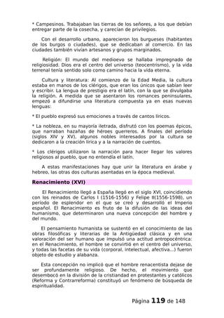 * Campesinos. Trabajaban las tierras de los señores, a los que debían
entregar parte de la cosecha, y carecían de privilegios.
Con el desarrollo urbano, aparecieron los burgueses (habitantes
de los burgos o ciudades), que se dedicaban al comercio. En las
ciudades también vivían artesanos y grupos marginados.
Religión: El mundo del medioevo se hallaba impregnado de
religiosidad. Dios era el centro del universo (teocentrismo), y la vida
terrenal tenía sentido solo como camino hacia la vida eterna.
Cultura y literatura: Al comienzo de la Edad Media, la cultura
estaba en manos de los clérigos, que eran los únicos que sabían leer
y escribir. La lengua de prestigio era el latín, con la que se divulgaba
la religión. A medida que se asentaron los romances peninsulares,
empezó a difundirse una literatura compuesta ya en esas nuevas
lenguas:
* El pueblo expresó sus emociones a través de cantos líricos.
* La nobleza, en su mayoría iletrada, disfrutó con los poemas épicos,
que narraban hazañas de héroes guerreros. A finales del período
(siglos XIV y XV), algunos nobles interesados por la cultura se
dedicaron a la creación lírica y a la narración de cuentos.
* Los clérigos utilizaron la narración para hacer llegar los valores
religiosos al pueblo, que no entendía el latín.
A estas manifestaciones hay que unir la literatura en árabe y
hebreo, las otras dos culturas asentadas en la época medieval.
Renacimiento (XVI)
El Renacimiento llegó a España llegó en el siglo XVI, coincidiendo
con los reinados de Carlos I (1516-1556) y Felipe II(1556-1598), un
período de esplendor en el que se creó y desarrolló el Imperio
español. El Renacimiento es fruto de la difusión de las ideas del
humanismo, que determinaron una nueva concepción del hombre y
del mundo.
El pensamiento humanista se sustentó en el conocimiento de las
obras filosóficas y literarias de la Antigüedad clásica y en una
valoración del ser humano que impulsó una actitud antropocéntrica:
en el Renacimiento, el hombre se convirtió en el centro del universo,
y todas las facetas de su vida (corporal, intelectual, afectiva...) fueron
objeto de estudio y alabanza.
Esta concepción no implicó que el hombre renacentista dejase de
ser profundamente religioso. De hecho, el movimiento que
desembocó en la división de la cristiandad en protestantes y católicos
(Reforma y Contrarreforma) constituyó un fenómeno de búsqueda de
espiritualidad.
Página 119 de 148
 