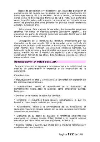 Deseo de conocimiento y didactismo: Los ilustrados persiguen el
conocimiento del mundo que los rodea, así como su divulgación, de
forma que resulte útil a la sociedad. En este sentido, se componen
obras como la Enciclopedia francesa (1751-1 766), que pretendía
reunir todos los saberes de la época. La educación se convierte en un
motor de progreso que debe ponerse en práctica desde diferentes
ámbitos, incluido el arte.
Reformismo: Para mejorar la sociedad, los ilustrados proponen
reformas con cretas en distintos campos (educativo, agrario...). Su
ejecución por parte de algunos gobiernos europeos formó parte del
llamado despotismo ilustrado 1
Concepción de la literatura: La literatura preconizada por los
ilustrados es la que resulta útil a la sociedad como vehículo de
divulgación de ideas y de enseñanza. La escritura ha de guiarse por
unas normas que eliminan los extremos emotivos barrocos. La
búsqueda de la sorpresa y la originalidad deja paso al deseo del buen
gusto, manifestado en la moderación expresiva y en la equilibrada
construcción formal de las obras. Esta tendencia estética se conoce
como neoclasicismo.
Romanticismo (1ª mitad del s. XIX)
Se caracteriza por su entrega a la imaginación y la subjetividad, su
libertad de pensamiento y expresión y su idealización de la
naturaleza.
Características:
* Individualismo: el arte y la literatura se convierten en expresión de
los sentimientos personales.
* Irracionalismo: frente al racionalismo de la Ilustración, el
Romanticismo valora todo lo racional, como emociones, sueños,
fantasías...
* Defensa de la libertad en todos los sentidos.
* Idealismo: el romántico busca ideales inalcanzables, lo que les
llevará a chocar con la realidad y el desengaño.
* Nacionalismo: frente a la universalidad de los neoclásicos, el
romántico valora los rasgos propios de su país, recupera su historia,
su costumbre, su cultura.
* Exotismo: en su deseo de evasión, el romántico ambienta sus
creaciones en épocas lejanas (Edad Media) o en lugares apenas
conocidos por la sociedad occidental (Oriente, América...).
* Espíritu rebelde y juvenil, que choca con la madurez racionalista y
moderada del neoclasicismo.
Página 122 de 148
 