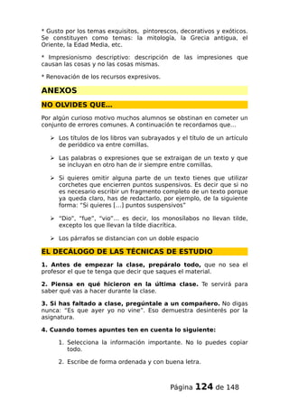 * Gusto por los temas exquisitos, pintorescos, decorativos y exóticos.
Se constituyen como temas: la mitología, la Grecia antigua, el
Oriente, la Edad Media, etc.
* Impresionismo descriptivo: descripción de las impresiones que
causan las cosas y no las cosas mismas.
* Renovación de los recursos expresivos.
ANEXOS
NO OLVIDES QUE…
Por algún curioso motivo muchos alumnos se obstinan en cometer un
conjunto de errores comunes. A continuación te recordamos que…
 Los títulos de los libros van subrayados y el título de un artículo
de periódico va entre comillas.
 Las palabras o expresiones que se extraigan de un texto y que
se incluyan en otro han de ir siempre entre comillas.
 Si quieres omitir alguna parte de un texto tienes que utilizar
corchetes que encierren puntos suspensivos. Es decir que si no
es necesario escribir un fragmento completo de un texto porque
ya queda claro, has de redactarlo, por ejemplo, de la siguiente
forma: “Si quieres […] puntos suspensivos”
 “Dio”, “fue”, “vio”… es decir, los monosílabos no llevan tilde,
excepto los que llevan la tilde diacrítica.
 Los párrafos se distancian con un doble espacio
EL DECÁLOGO DE LAS TÉCNICAS DE ESTUDIO
1. Antes de empezar la clase, prepáralo todo, que no sea el
profesor el que te tenga que decir que saques el material.
2. Piensa en qué hicieron en la última clase. Te servirá para
saber qué vas a hacer durante la clase.
3. Si has faltado a clase, pregúntale a un compañero. No digas
nunca: “Es que ayer yo no vine”. Eso demuestra desinterés por la
asignatura.
4. Cuando tomes apuntes ten en cuenta lo siguiente:
1. Selecciona la información importante. No lo puedes copiar
todo.
2. Escribe de forma ordenada y con buena letra.
Página 124 de 148
 
