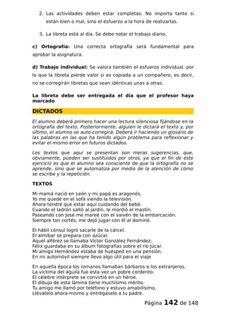 2. Las actividades deben estar completas. No importa tanto si
están bien o mal, sino el esfuerzo a la hora de realizarlas.
3. La libreta está al día. Se debe notar el trabajo diario.
c) Ortografía: Una correcta ortografía será fundamental para
aprobar la asignatura.
d) Trabajo individual: Se valora también el esfuerzo individual, por
lo que la libreta pierde valor si es copiada a un compañero, es decir,
no se corregirán libretas que sean idénticas unas a otras.
La libreta debe ser entregada el día que el profesor haya
marcado
DICTADOS
El alumno deberá primero hacer una lectura silenciosa fijándose en la
ortografía del texto. Posteriormente, alguien le dictará el texto y, por
último, el alumno se auto-corregirá. Deberá ir haciendo un glosario de
las palabras en las que ha tenido algún problema para reflexionar y
evitar el mismo error en futuros dictados.
Los textos que aquí se presentan son meras sugerencias, que,
obviamente, pueden ser sustituidos por otros, ya que el fin de este
ejercicio es que el alumno sea consciente de que la ortografía no se
aprende, sino que se automatiza por medio de la atención de cómo
se escribe y la repetición.
TEXTOS
Mi mamá nació en León y mi papá es aragonés.
Yo me quedé en el sofá viendo la televisión.
Ahora tendré que estar aquí cuidando del bebé.
Cuando el ladrón saltó al jardín, le mordió el mastín.
Paseando con José me mareé con el vaivén de la embarcación.
Siempre tan cortés, me dejó jugar con él al dominó.
El hábil cónsul logró sacarle de la cárcel.
El almíbar se prepara con azúcar.
Aquel alférez se llamaba Víctor González Fernández.
Félix guardaba en su álbum fotografías sobre el río Júcar.
Mi amigo Hernández estaba de huésped en una pensión.
En mi automóvil siempre llevo algo útil para el viaje
En aquella época los romanos llamaban bárbaros a los extranjeros.
La víctima del águila fue esta vez un pobre corderito.
El célebre intérprete se convirtió en un héroe.
El dibujo de esta lámina tiene muchísimo mérito.
Tu amigo me llamó por teléfono y estuvo amabilísimo.
Llévatelo ahora mismo y entrégaselo a tu padre.
Página 142 de 148
 