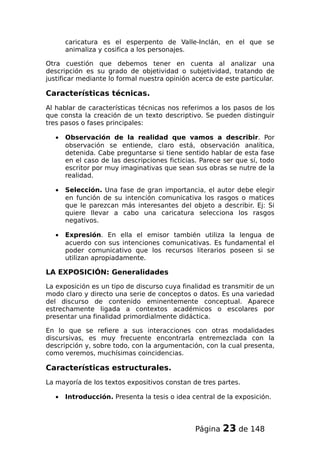 caricatura es el esperpento de Valle-Inclán, en el que se
animaliza y cosifica a los personajes.
Otra cuestión que debemos tener en cuenta al analizar una
descripción es su grado de objetividad o subjetividad, tratando de
justificar mediante lo formal nuestra opinión acerca de este particular.
Características técnicas.
Al hablar de características técnicas nos referimos a los pasos de los
que consta la creación de un texto descriptivo. Se pueden distinguir
tres pasos o fases principales:
• Observación de la realidad que vamos a describir. Por
observación se entiende, claro está, observación analítica,
detenida. Cabe preguntarse si tiene sentido hablar de esta fase
en el caso de las descripciones ficticias. Parece ser que sí, todo
escritor por muy imaginativas que sean sus obras se nutre de la
realidad.
• Selección. Una fase de gran importancia, el autor debe elegir
en función de su intención comunicativa los rasgos o matices
que le parezcan más interesantes del objeto a describir. Ej: Si
quiere llevar a cabo una caricatura selecciona los rasgos
negativos.
• Expresión. En ella el emisor también utiliza la lengua de
acuerdo con sus intenciones comunicativas. Es fundamental el
poder comunicativo que los recursos literarios poseen si se
utilizan apropiadamente.
LA EXPOSICIÓN: Generalidades
La exposición es un tipo de discurso cuya finalidad es transmitir de un
modo claro y directo una serie de conceptos o datos. Es una variedad
del discurso de contenido eminentemente conceptual. Aparece
estrechamente ligada a contextos académicos o escolares por
presentar una finalidad primordialmente didáctica.
En lo que se refiere a sus interacciones con otras modalidades
discursivas, es muy frecuente encontrarla entremezclada con la
descripción y, sobre todo, con la argumentación, con la cual presenta,
como veremos, muchísimas coincidencias.
Características estructurales.
La mayoría de los textos expositivos constan de tres partes.
• Introducción. Presenta la tesis o idea central de la exposición.
Página 23 de 148
 