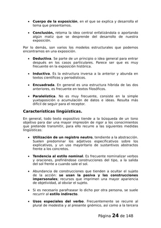 • Cuerpo de la exposición, en el que se explica y desarrolla el
tema que presentamos.
• Conclusión, retoma la idea central enfatizándola o aportando
algún matiz que se desprende del desarrollo de nuestra
exposición.
Por lo demás, son varios los modelos estructurales que podemos
encontrarnos en una exposición.
• Deductiva. Se parte de un principio o idea general para entrar
después en los casos particulares. Parece ser que es muy
frecuente en la exposición histórica.
• Inductiva. Es la estructura inversa a la anterior y abunda en
textos científicos y periodísticos.
• Encuadrada. En general es una estructura híbrida de las dos
anteriores, es frecuente en textos filosóficos.
• Paralelística. No es muy frecuente, consiste en la simple
yuxtaposición o acumulación de datos e ideas. Resulta más
difícil de seguir para el receptor.
Características lingüísticas.
En general, todo texto expositivo tiende a la búsqueda de un tono
objetivo para dar una mayor impresión de rigor a los conocimientos
que pretende transmitir, para ello recurre a las siguientes medidas
lingüísticas:
• Utilización de un registro neutro, tendiente a la abstracción.
Suelen predominar los adjetivos especificativos sobre los
explicativos, y un uso mayoritario de sustantivos abstractos
frente a los concretos.
• Tendencia al estilo nominal. Es frecuente nominalizar verbos
y oraciones, prefiriéndose construcciones del tipo, a la salida
del sol frente a cuando sale el sol.
• Abundancia de construcciones que tienden a ocultar el sujeto
de la acción: se usan la pasiva y las construcciones
impersonales; recursos que imprimen una mayor apariencia
de objetividad, al obviar el sujeto.
• Si es necesario parafrasear lo dicho por otra persona, se suele
recurrir al estilo indirecto.
• Usos especiales del verbo. Frecuentemente se recurre al
plural de modestia y al presente gnómico, así como a la tercera
Página 24 de 148
 