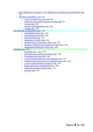  RECURSOS DE LA LENGUA: LOS TROPOS Y LAS FIGURAS LITERARIAS (pág.
92)
 MÉTRICA ESPAÑOLA (pág. 96)
 ¿Cómo se miden los versos? (pág. 96)
 Clases de versos según el número de sílabas (pág. 97)
 La rima (pág. 103)
 Pausas y encabalgamientos (pág. 103)
 Estrofas (pág. 104)
APUNTES DE LITERATURA (pág. 118)
 Edad Media (X-XV) (pág. 119)
 Renacimiento (XVI) (pág. 120)
 Barroco (XVII) (pág. 121)
 Ilustración (s. XVIII) (pág. 122)
 Romanticismo (1ª mitad del s. XIX) (pág. 123)
 Realismo y Naturalismo (2ª mitad del S. XIX) (pág. 124)
 Modernismo (finales del S. XIX) (pág. 124)
ANEXOS (pág. 125)
 No olvides que… (pág. 125)
 El decálogo de las técnicas de estudio (pág. 125)
 El decálogo de la clase (pág. 126)
 Corrección de la expresión escrita. Esquema (pág. 128)
 Símbolos para la corrección de la expresión escrita (pág. 129)
 ¿Cómo se debe presentar un examen? (pág. 132)
 Repaso del sistema verbal español (pág. 136)
 Pautas para presentar la libreta (pág. 141)
 Dictados (pág. 142)
Página 3 de 148
 