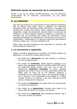 Definición desde los elementos de la comunicación.
Similar a los de los textos científico-técnicos, con las diferencia
consecuentes de la intención comunicativa de los textos
humanísticos.
II. La cohesión
Aquí hay que analizar los mecanismos de tipo sintáctico-semántico
que se utilizan para dejar claras y patentes las relaciones
existentes entre las diferentes partes del texto y conseguir una
construcción correcta del mismo: orden sintáctico, concordancia,
ortografía y signos de puntuación, riqueza léxica, los procesos de
referencia: La deixis textual (anáfora y catáfora) y contextual, la
conexión que se manifiesta por medio de conectores, nexos,
marcadores textuales, la modalización: mecanismos que marcan la
subjetividad u objetividad en el discurso (personas gramaticales,
tiempos, modos, etc.), recursos estilísticos, etc.
Todos estos recursos lingüísticos que pretenden la cohesión del
texto se podrían clasificar en:
1. La recurrencia o repetición
Había un hombre sospechoso en la puerta. El hombre llevaba una
gabardina, y un sombrero calado hasta los ojos
1.1. Por medio de la derivación: No seas violento. La violencia
no lleva a ninguna parte
1.2. Por medio de sinónimos: Había algunas estatuas en el
jardín. Eran esculturas modernas. Muchas veces no se tratan
de sinónimos sensu strictu, sino que son lo que se
denominan sinónimos textuales, es decir, aquellas
palabras que vienen a tener el mismo significado dentro del
texto, pero no fuera de él. Por ejemplo: máquina y
ordenador no son sinónimos, pero sí que lo pueden llegar a
ser si decimos: “Los ordenadores son falibles y te fallan
cuando menos te lo esperas, y por ello, estamos muchas
veces a merced de las máquinas.
1.3. Por medio de antónimos: Su padre tenía una casa grande,
y el quería una pequeña.
1.4. Por medio de la hiperonimia: Llevaba unas rosas en la
mano. Dejó las flores en un jarrón y se acercó.
1.5. Por medio de la hiponimia: Este calzado me oprime. Voy a
tener que cambiar de zapatos
Página 32 de 148
 