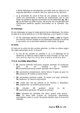 a dicho diptongo le corresponde una tilde, ésta se coloca en el
segundo elemento: cuí-da-te, des-truí, pero je-sui-ta, des-truir
• La y precedida de vocal al final de una palabra se considera
como una consonante a efectos de acentuación, por lo que
todas las palabras agudas terminadas en los diptongos ay, ey y
oy se escriben sin tilde (virrey). No ocurre con sus plurales que
constituyen palabras agudas terminadas en s. Ejemplo: rey,
reyes
El triptongo
En los triptongos se sigue la regla general de los diptongos. Se coloca
la tilde en la vocal abierta (a, e, o) del triptongo: a-ve-ri-guáis, li-cuéis
• En los triptongos agudos terminados en -uay y -uey se siguen
las mismas normas citadas en los diptongos respecto a la y final
y, por tanto, no se acentúan palabras como buey, Uruguay
El hiato
El hiato es la unión de dos vocales abiertas. La tilde se coloca según
las reglas generales: le-ón, co-á-gu-lo
• Si una de las vocales es cerrada (i, u), y el diptongo se ha
deshecho, la tilde se coloca sobre la vocal cerrada: ca-í-da, son-
re-ír, re-ú-no, tran-ví-a, re-í-a, dí-a, e-va-lú-o, to-da-ví-a, dú-o.
7.2.3. La tilde diacrítica
• Él: artículo definido masculino singular. Ejemplo: El conductor
paró de un frenazo el autobús.
El: pronombre personal sujeto: Ejemplo: Me lo dijo él.
• Mí: pronombre complemento, forma tónica: El gato es para mí.
Mi: posesivo: Mi madre se llama Paula.
• Tú: pronombre personal sujeto: Tú tienes una gran ambición.
Tu: posesivo: Tu casa es muy bonita.
• Dé: verbo dar: Dé las gracias al Sr. Álvarez y despídase.
De: preposición: La muñeca de porcelana.
• Té: infusión: Me gustaría tomar un té.
Te: pronombre personal: ¿Te gusta el chorizo?
• Más: adverbio de cantidad: Por favor, quiero más azúcar.
Mas: no lleva tilde cuando es conjunción adversativa,
equivalente a pero o a sino. No quería hacerlo mas no tuvo otro
remedio.
Página 43 de 148
 