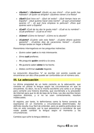 • ¿Quién? / ¿Quiénes? ¿Quién es ese chico? - ¿Con quién has
hablado?- ¿A quién va dirigido?- ¿Quiénes vienen a la fiesta?
• ¿Qué?¿Qué hora es? - ¿Qué tal estás? - ¿Qué tiempo hace en
España? - ¿Qué quieres hacer esta noche? - ¿A qué universidad
quieres ir? - ¿A qué hora empieza la película?- ¿Para qué
quieres venir a España?
• ¿Cuál? ¿Cuál de los dos te gusta más? - ¿Cuál es tu nombre? -
¿Cuál prefieres? - ¿Cuál es el mío?
• ¿Cómo? ¿Cómo te llamas? - ¿Cómo es tu abuela?
• ¿Cuánto? ¿Cuánto vale esta falda? - ¿Cuánto dinero quieres
gastarte? - ¿Cuántos días de vacaciones tienes? - ¿Cuánto
tiempo tardas en llegar a Madrid?
Pronombres interrogativos en las preguntas indirectas:
• Quiero saber qué es lo más interesante.
• Dime cuál prefieres.
• Me pregunto quién vendría a la cena.
• Me gustaría saber cómo lo ha hecho.
• Debes confirmar cuándo llegarás.
La conjunción disyuntiva “o” se escribe con acento cuando por
encontrarse con dos cifras puede ser confundida con el número cero.
III. La adecuación
La última propiedad de un texto correcto es la adecuación, que
consiste en utilizar la lengua según las circunstancias en que te
encuentres. Es decir, no es lo mismo escribirle una carta a un amigo
para contarle una historia divertida, que escribírsela a tu proveedor
de Internet para que te dé de baja de la línea. Los dos escritos tienen
registros distintos, y si no se usan correctamente, resultan
inadecuados.
El registro, por tanto, lo definiríamos como la forma correcta de
expresarse en un momento y circunstancias determinados. Así
definido resulta muy fácil de entender, pero se podría profundizar aún
más en este concepto, por lo que pasaremos a considerar de qué
modo puede cambiar la lengua según el momento y las
circunstancias:
Cambios que sufre la lengua debido a:
Página 45 de 148
 