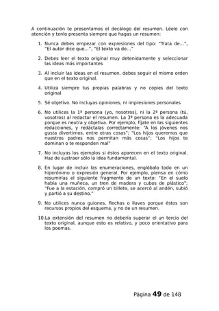 A continuación te presentamos el decálogo del resumen. Léelo con
atención y tenlo presenta siempre que hagas un resumen:
1. Nunca debes empezar con expresiones del tipo: “Trata de…”,
“El autor dice que…”, “El texto va de…”
2. Debes leer el texto original muy detenidamente y seleccionar
las ideas más importantes
3. Al incluir las ideas en el resumen, debes seguir el mismo orden
que en el texto original.
4. Utiliza siempre tus propias palabras y no copies del texto
original
5. Sé objetivo. No incluyas opiniones, ni impresiones personales
6. No utilices la 1ª persona (yo, nosotros), ni la 2ª persona (tú,
vosotros) al redactar el resumen. La 3ª persona es la adecuada
porque es neutra y objetiva. Por ejemplo, fíjate en las siguientes
redacciones, y redáctalas correctamente: “A los jóvenes nos
gusta divertirnos, entre otras cosas”; “Los hijos queremos que
nuestros padres nos permitan más cosas”; “Los hijos te
dominan o te responden mal”
7. No incluyas los ejemplos si éstos aparecen en el texto original.
Haz de sustraer sólo la idea fundamental.
8. En lugar de incluir las enumeraciones, englóbalo todo en un
hiperónimo o expresión general. Por ejemplo, piensa en cómo
resumirías el siguiente fragmento de un texto: “En el suelo
había una muñeca, un tren de madera y cubos de plástico”;
“Fue a la estación, compró un billete, se acercó al andén, subió
y partió a su destino.”
9. No utilices nunca guiones, flechas o llaves porque éstos son
recursos propios del esquema, y no de un resumen.
10.La extensión del resumen no debería superar el un tercio del
texto original, aunque esto es relativo, y poco orientativo para
los poemas.
Página 49 de 148
 