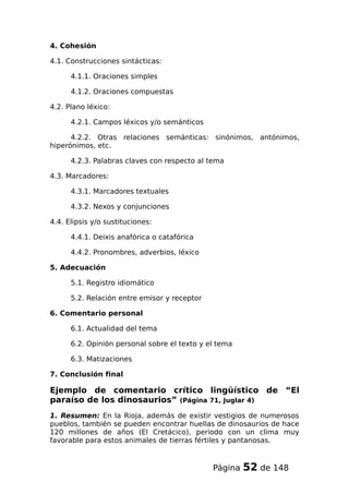 4. Cohesión
4.1. Construcciones sintácticas:
4.1.1. Oraciones simples
4.1.2. Oraciones compuestas
4.2. Plano léxico:
4.2.1. Campos léxicos y/o semánticos
4.2.2. Otras relaciones semánticas: sinónimos, antónimos,
hiperónimos, etc.
4.2.3. Palabras claves con respecto al tema
4.3. Marcadores:
4.3.1. Marcadores textuales
4.3.2. Nexos y conjunciones
4.4. Elipsis y/o sustituciones:
4.4.1. Deixis anafórica o catafórica
4.4.2. Pronombres, adverbios, léxico
5. Adecuación
5.1. Registro idiomático
5.2. Relación entre emisor y receptor
6. Comentario personal
6.1. Actualidad del tema
6.2. Opinión personal sobre el texto y el tema
6.3. Matizaciones
7. Conclusión final
Ejemplo de comentario crítico lingüístico de “El
paraíso de los dinosaurios” (Página 71, Juglar 4)
1. Resumen: En la Rioja, además de existir vestigios de numerosos
pueblos, también se pueden encontrar huellas de dinosaurios de hace
120 millones de años (El Cretácico), periodo con un clima muy
favorable para estos animales de tierras fértiles y pantanosas.
Página 52 de 148
 