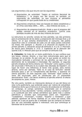 Los argumentos a los que recurre son los siguientes:
a) Argumentos de autoridad: “Según el instituto Nacional de
Estadística…”; la propia voz del locutor es también un
argumento de autoridad, ya que encarna al periodista
consagrado sin que queda duda de su credibilidad.
b) Argumentos empíricos: Esta vez basado en datos estadísticos y
en cifras concretas (40%..., 30%...., diez millones de euros….)
c) Argumentos de progreso-tradición: Alude a que el progreso del
pueblo consiste en el beneficio económico: “sufrirá unas
pérdidas anuales de más de diez millones de euros”
La estructura es sencilla: consta de tres párrafos. Los dos primeros
para la presentación de los datos y preparación del mensaje final, y el
último, en el que exhorta directamente al consumo. (Se podría
especificar más el contenido de cada uno de estas partes indicando
las líneas. Por ejemplo: 1. Alusión a la situación en España en el
primer párrafo; 2. Situación actual de Orihuela (l. 4 y 5); 3. Previsión
de futuro para Orihuela (l. 5-7); 3. Captación de la atención del
oyente (l.8); 4. Petición para que se compre en Orihuela (l.9).
4. Cohesión: Se trata de un texto publicitario, lo que conlleva que
sea breve, intenso, directo, y muy bien estructurado para que el
mensaje no se pierda. Es por esto por lo que quizás se eviten los
marcadores textuales a principio de los párrafos, ya que irían en
detrimento de la brevedad e intensidad. Por ejemplo, el segundo
párrafo empieza de forma directa con “Orihuela” como sujeto y rema
del enunciado (“Orihuela es la ciudad más afectada de España”), en
lugar de hacer una referencia al lector más guiada, pero menos
directa, como por ejemplo, “Éste es el caso de Orihuela” (donde
Orihuela pasa a ser un Complemento del Nombre, y aparecer en
última posición). En este segundo caso “Orihuela” sigue siendo el
rema del enunciado, pero es introducido por un pronombre
demostrativo “Éste”, con deixis anafórica al párrafo anterior. El efecto
de sorpresa es, pues, menor.
Por otra parte, también es interesante destacar el uso del léxico en
esta cuña publicitaria, que pretende pasar por noticia de actualidad.
Habíamos dicho que el tema es el consumo de productos en Orihuela,
sin embargo, el campo semántico relacionado con el comercio
tampoco es muy abundante: “ventas, compras, comercio y comprar”,
y es sustituido por otro campo semántico que apela más a valores
patrióticos y sociales que consumistas como son “españoles”,
“ciudadanos”, “municipio”, “ciudad”, “España” u “oriolanos”, y que
además aparecen de forma repetida en un texto tan breve. Esto
puede ser a que se quiera dar a entender que las compras no tienen
que ser una actividad egoísta e individual, sino que contribuye al
bienestar de la comunidad.
Página 55 de 148
 