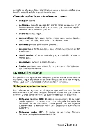 necesita de ella para tener significación plena, y además realiza una
función sintáctica de la proposición principal.
Clases de conjunciones subordinantes o nexos
• de lugar: donde
• de tiempo: cuando, apenas, tan pronto como, en cuanto, en el
instante en que, antes (de) que, primero que, mientras, según,
mientras tanto, mientras que, etc...
• de modo: como, según…
• comparativas: tal... cual; tanto... como; tan... como; igual...
que; como... si; más... que; más.... de; menos... que…
• causales: porque, puesto que, ya que…
• consecutivas: tanto que, tan… que, de tal manera que, de tal
suerte que…
• condicionales: si, en el caso de que, a condición de que, a
menos que…
• concesivas: aunque, a pesar de que…
• finales: para que, para, con el fin de que, con el objeto de que,
con la intención de que…
LA ORACIÓN SIMPLE
Las palabras se agrupan en sintagmas y éstos forma enunciados u
oraciones, según dependan de un verbo conjugado o no. Por ejemplo,
“Hola, ¿qué tal?” (enunciado) o “¿Cómo estás?” (oración).
Sintagmas que la componen
Las palabras se agrupan en sintagmas que realizan una función
dentro de la oración. Todo sintagma tiene un núcleo (del que toma su
nombre) y unos complementos. Se pueden distinguir los siguientes:
• Sintagma nominal (SN). El núcleo es un nombre. En su lugar
puede aparecer un pronombre, otra categoría haciendo las
funciones de un sustantivo (como puede ser un adjetivo
sustantivado), o también toda una proposición subordinada
sustantiva.
• Sintagma verbal (SV). El núcleo es un verbo. Siempre
funciona como predicado de la oración.
Página 78 de 148
 