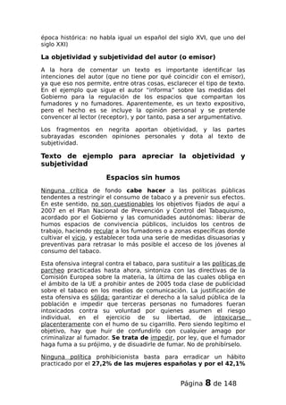 época histórica: no habla igual un español del siglo XVI, que uno del
siglo XXI)
La objetividad y subjetividad del autor (o emisor)
A la hora de comentar un texto es importante identificar las
intenciones del autor (que no tiene por qué coincidir con el emisor),
ya que eso nos permite, entre otras cosas, esclarecer el tipo de texto.
En el ejemplo que sigue el autor “informa” sobre las medidas del
Gobierno para la regulación de los espacios que compartan los
fumadores y no fumadores. Aparentemente, es un texto expositivo,
pero el hecho es se incluye la opinión personal y se pretende
convencer al lector (receptor), y por tanto, pasa a ser argumentativo.
Los fragmentos en negrita aportan objetividad, y las partes
subrayadas esconden opiniones personales y dota al texto de
subjetividad.
Texto de ejemplo para apreciar la objetividad y
subjetividad
Espacios sin humos
Ninguna crítica de fondo cabe hacer a las políticas públicas
tendentes a restringir el consumo de tabaco y a prevenir sus efectos.
En este sentido, no son cuestionables los objetivos fijados de aquí a
2007 en el Plan Nacional de Prevención y Control del Tabaquismo,
acordado por el Gobierno y las comunidades autónomas: liberar de
humos espacios de convivencia públicos, incluidos los centros de
trabajo, haciendo recular a los fumadores o a zonas específicas donde
cultivar el vicio, y establecer toda una serie de medidas disuasorias y
preventivas para retrasar lo más posible el acceso de los jóvenes al
consumo del tabaco.
Esta ofensiva integral contra el tabaco, para sustituir a las políticas de
parcheo practicadas hasta ahora, sintoniza con las directivas de la
Comisión Europea sobre la materia, la última de las cuales obliga en
el ámbito de la UE a prohibir antes de 2005 toda clase de publicidad
sobre el tabaco en los medios de comunicación. La justificación de
esta ofensiva es sólida: garantizar el derecho a la salud pública de la
población e impedir que terceras personas no fumadores fueran
intoxicados contra su voluntad por quienes asumen el riesgo
individual, en el ejercicio de su libertad, de intoxicarse
placenteramente con el humo de su cigarrillo. Pero siendo legítimo el
objetivo, hay que huir de confundirlo con cualquier amago por
criminalizar al fumador. Se trata de impedir, por ley, que el fumador
haga fuma a su prójimo, y de disuadirle de fumar. No de prohibírselo.
Ninguna política prohibicionista basta para erradicar un hábito
practicado por el 27,2% de las mujeres españolas y por el 42,1%
Página 8 de 148
 