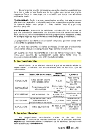 Denominamos oración compuesta a aquella estructura oracional que
tiene dos o más verbos. Cada uno de los verbos que forma una oración
compuesta forma en torno suyo una proposición que puede tener el mismo
o diferente sujeto.
COORDINADAS: Serán oraciones coordinadas aquellas que no presentan
relaciones de dependencia sintáctica entre las proposiciones que la forman.
Por ejemplo: Pepe come (propo. I) , Juan duerme (prop. II) y yo estoy
aburrido (prop. III)
SUBORDINADAS: Hablamos de oraciones subordinadas en los casos en
que una proposición desempeñe una función sintáctica dentro de otra; es
decir, que exista una dependencia de unas proposiciones respecto a otras.
Por ejemplo: Pepe es muy divertido cuando quiere (prop. Subordinada)
Las proposiciones que forman una oración compuesta pueden unirse entre
sí mediante dos procedimientos:
Con un nexo relacionante: oraciones sindéticas (suelen ser preposiciones,
conjunciones o locuciones conjuntivas): Pepe come y Juan duerme.
Con ausencia de nexo relacionante: es lo que se llama yuxtaposición: Pepe
come, Juan duerme. La yuxtaposición puede darse tanto entre las
proposiciones coordinadas como entre las subordinadas.
2. La coordinación
Dependiendo de la relación semántica que se establezca entre las
proposiciones coordinadas nos encontraremos con los distintos tipos de
coordinación:
TIPO RELACIÓN SEMÁNTICA
NEXOS
EMPLEADOS
EJEMPLO
COPULATIVAS
Indica adición o suma
entre proposiciones
Y, e, ni
Pepe come y
duerme
Pepe no come ni
duerme
DISTRIBUTIVAS
Presentan acciones
alternativas
Bien ... bien, ya
... ya, ora ...
ora
Pepe bien habla
bien ríe
ADVERSATIVAS Indica contradicción
Mas, pero,
aunque, sino,
sin embargo
Pepe habla pero
no se ríe
DISYUNTIVAS
Expresa exclusión, ideas
contradictorias o
posibilidades alternativas
O, u, o bien
¿Hablas de una
vez o pierdes tu
turno?
EXPLICATIVAS Indica equivalencia
Es decir, o sea,
esto es
Habla mucho, es
decir, es un
charlatán
3. La subordinación
Las proposiciones subordinadas pueden ser de tres tipos:
sustantivas (si realizan las mismas funciones que un sintagma nominal),
adjetivas (si realiza la función característica de los adjetivos: ser adyacente
de un sustantivo) o adverbiales.
Página 85 de 148
 