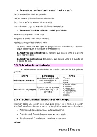 • Pronombres relativos ‘que’, ‘quien’, ‘cual’ y ‘cuyo’.
La casa que vimos ayer me gustaba
Las personas a quienes avisaste no vinieron
Escucharon a Carlos, el cual dio su opinión
Los exámenes, cuya nota sea insuficiente, se repetirán
• Adverbios relativos ‘donde’, ‘como’ y ‘cuando’.
Me encanta el pueblo donde nací
Me gusta el modo como lo has resuelto
Recordaba la época cuando era feliz
Se puede distinguir dos tipos de proposiciones subordinadas adjetivas,
según especifiquen o expliquen al antecedente:
1. Adjetivas especificativas: El hombre que estaba junto a la puerta
es el padre de Luis
2. Adjetivas explicativas: El hombre, que estaba junto a la puerta, es
el padre de Luis.
3.3. Subordinadas adverbiales
Las proposiciones subordinadas se suelen clasificar en dos grandes
grupos:
GRUPO DEFINICIÓN TIPOS
Adverbiales propias
Aquellas que admiten la
conmutación por un
adverbio
Tiempo
Modo
Lugar
Adverbiales impropias
Aquellas que no admiten
la conmutación por un
adverbio
Comparativas
Causales
Consecutivas
Condicionales
Concesivas
Finales
3.3.1. Subordinadas adverbiales de tiempo
Informan sobre una acción que sirve para situar en el tiempo la acción
principal. La relación temporal con el verbo principal puede ser de tres tipos:
• Anterioridad: Cuando terminó, todos aplaudieron.
• Posterioridad: Cuando lo anunciaron yo ya lo sabía.
• Simultaneidad: Cuando hablo me duele la garganta.
Nexos:
Página 87 de 148
 