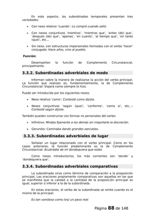 En este aspecto, las subordinadas temporales presentan tres
variedades:
• Con nexo relativo ‘cuando’: Lo compró cuando salió.
• Con nexos conjuntivos ‘mientras’, ‘mientras que’, ‘antes (de) que’,
‘después (de) que’, ‘apenas’, ‘en cuanto’, ‘al tiempo que’, ‘en tanto
(que)’, etc...
• Sin nexo, con estructuras impersonales formadas con el verbo ‘hacer’
conjugado: Hace años, vino al pueblo.
Función:
Desempeñan la función de Complemento Circunstancial,
principalmente.
3.3.2. Subordinadas adverbiales de modo
Informan sobre la manera de realizarse la acción del verbo principal.
La función que realizan es, fundamentalmente, la de Complemento
Circunstancial: Viajará como siempre lo hizo.
Puede ser introducida por los siguientes nexos:
• Nexo relativo ‘como’: Contesté como dijiste.
• Nexos conjuntivos ‘según (que)’, ‘conforme’, ‘como si’, etc...:
Contesté según dijiste.
También pueden construirse con formas no personales del verbo:
• Infinitivo: Miraba fijamente a los demás sin importarle la discreción.
• Gerundio: Caminaba dando grandes zancadas.
3.3.3. Subordinadas adverbiales de lugar
Señalan un lugar relacionado con el verbo principal. Como en los
casos anteriores, la función predominante es la de Complemento
Circunstancial: Acuérdate de mí dondequiera que estés.
Como nexos introductorios, los más corrientes son ‘donde’ y
‘dondequiera que’.
3.3.4. Subordinadas adverbiales comparativas
La subordinada sirve como término de comparación a la proposición
principal. Las oraciones propiamente comparativas son aquellas en las que
se manifiesta que la calidad o la cantidad de la proposición principal es
igual, superior o inferior a la de la subordinada.
En estas oraciones, el verbo de la subordinada se omite cuando es el
mismo de la principal:
Es tan vanidoso como (es) un pavo real
Página 88 de 148
 