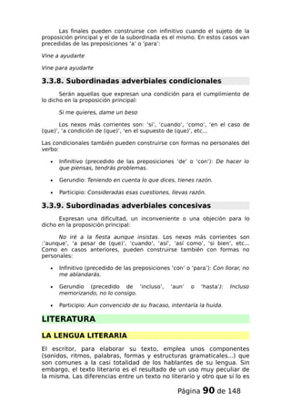 Las finales pueden construirse con infinitivo cuando el sujeto de la
proposición principal y el de la subordinada es el mismo. En estos casos van
precedidas de las preposiciones ‘a’ o ‘para’:
Vine a ayudarte
Vine para ayudarte
3.3.8. Subordinadas adverbiales condicionales
Serán aquellas que expresan una condición para el cumplimiento de
lo dicho en la proposición principal:
Si me quieres, dame un beso
Los nexos más corrientes son: ‘si’, ‘cuando’, ‘como’, ‘en el caso de
(que)’, ‘a condición de (que)’, ‘en el supuesto de (que)’, etc...
Las condicionales también pueden construirse con formas no personales del
verbo:
• Infinitivo (precedido de las preposiciones ‘de’ o ‘con’): De hacer lo
que piensas, tendrás problemas.
• Gerundio: Teniendo en cuenta lo que dices, tienes razón.
• Participio: Consideradas esas cuestiones, llevas razón.
3.3.9. Subordinadas adverbiales concesivas
Expresan una dificultad, un inconveniente o una objeción para lo
dicho en la proposición principal:
No iré a la fiesta aunque insistas. Los nexos más corrientes son
:’aunque’, ‘a pesar de (que)’, ‘cuando’, ‘así’, ‘así como’, ‘si bien’, etc...
Como en casos anteriores, pueden construirse también con formas no
personales:
• Infinitivo (precedido de las preposiciones ‘con’ o ‘para’): Con llorar, no
me ablandarás.
• Gerundio (precedido de ‘incluso’, ‘aun’ o ‘hasta’): Incluso
memorizando, no lo consigo.
• Participio: Aun convencido de su fracaso, intentaría la huida.
LITERATURA
LA LENGUA LITERARIA
El escritor, para elaborar su texto, emplea unos componentes
(sonidos, ritmos, palabras, formas y estructuras gramaticales...) que
son comunes a la casi totalidad de los hablantes de su lengua. Sin
embargo, el texto literario es el resultado de un uso muy peculiar de
la misma. Las diferencias entre un texto no literario y otro que sí lo es
Página 90 de 148
 