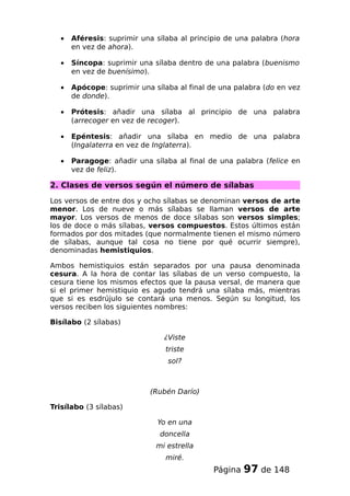 • Aféresis: suprimir una sílaba al principio de una palabra (hora
en vez de ahora).
• Síncopa: suprimir una sílaba dentro de una palabra (buenismo
en vez de buenísimo).
• Apócope: suprimir una sílaba al final de una palabra (do en vez
de donde).
• Prótesis: añadir una sílaba al principio de una palabra
(arrecoger en vez de recoger).
• Epéntesis: añadir una sílaba en medio de una palabra
(Ingalaterra en vez de Inglaterra).
• Paragoge: añadir una sílaba al final de una palabra (felice en
vez de feliz).
2. Clases de versos según el número de sílabas
Los versos de entre dos y ocho sílabas se denominan versos de arte
menor. Los de nueve o más sílabas se llaman versos de arte
mayor. Los versos de menos de doce sílabas son versos simples;
los de doce o más sílabas, versos compuestos. Estos últimos están
formados por dos mitades (que normalmente tienen el mismo número
de sílabas, aunque tal cosa no tiene por qué ocurrir siempre),
denominadas hemistiquios.
Ambos hemistiquios están separados por una pausa denominada
cesura. A la hora de contar las sílabas de un verso compuesto, la
cesura tiene los mismos efectos que la pausa versal, de manera que
si el primer hemistiquio es agudo tendrá una sílaba más, mientras
que si es esdrújulo se contará una menos. Según su longitud, los
versos reciben los siguientes nombres:
Bisílabo (2 sílabas)
¿Viste
triste
sol?
(Rubén Darío)
Trisílabo (3 sílabas)
Yo en una
doncella
mi estrella
miré.
Página 97 de 148
 