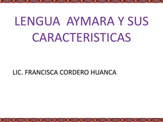 LENGUA AYMARA Y SUS
CARACTERISTICAS
LIC. FRANCISCA CORDERO HUANCA
 