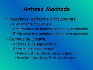 Antonio Machado Soledades, galerías y otros poemas . Plenamente modernista Sentimientos de tristeza, soledad y melancolía Estilo sencillo y métrica variada pero asonante Campos de Castilla .  Aparece el paisaje soriano Permite una doble lectura Referencial (describe el paisaje castellano) Intimista (transmite sentimientos del poeta) 