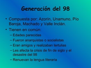 Generación del 98 Compuesta por: Azorín, Unamuno, Pío Baroja, Machado y Valle Inclán. Tienen en común: Edades parecidas Fueron anarquistas o socialistas Eran amigos y realizaban tertulias Les afecta la crisis de fin de siglo y el desastre del 98 Renuevan la lengua literaria 
