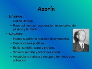 Azorín Ensayos: Crítica literaria Paso del tiempo, recuperación melancólica del pasado y la moral Novelas:  Intenta superar el realismo decimonónico Descripciones poéticas Estilo: sencillo, claro y preciso. Sintaxis sencilla y oraciones cortas. Vocabulario variado y recupera términos poco utilizados. 
