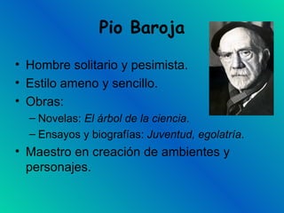 Pio Baroja Hombre solitario y pesimista. Estilo ameno y sencillo. Obras: Novelas:  El árbol de la ciencia . Ensayos y biografías:  Juventud, egolatría . Maestro en creación de ambientes y personajes.  