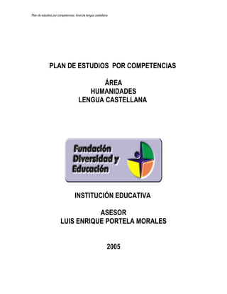Plan de estudios por competencias. Área de lengua castellana.




              PLAN DE ESTUDIOS POR COMPETENCIAS

                                            ÁREA
                                        HUMANIDADES
                                     LENGUA CASTELLANA




                                  INSTITUCIÓN EDUCATIVA

                                  ASESOR
                       LUIS ENRIQUE PORTELA MORALES


                                                           2005
 