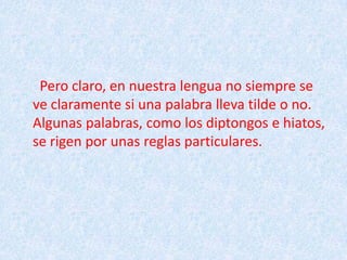   Pero claro, en nuestra lengua no siempre se  ve claramente si una palabra lleva tilde o no. Algunas palabras, como los diptongos e hiatos, se rigen por unas reglas particulares.