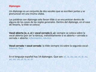 DiptongosUn diptongo es un conjunto de dos vocales que se escriben juntas y se pronuncian en una misma sílaba.Las palabras con diptongosolo llevan tilde si se encuentran dentro de alguno de los casos de las reglas generales. Dentro del diptongo, en el caso de llevarla, la tilde se coloca:Vocal abierta (a, e, o) + vocal cerrada (i, u): siempre se coloca sobre la vocal abierta (por ser la tónica), indistintamente si es abierta + cerrada o cerrada + abierta: información, náutico. Vocal cerrada + vocal cerrada: la tilde siempre irá sobre la segunda vocal: interviú, fluir.En el lenguaje español hay 14 diptongos. Que son: ai, ia, au, ua, ei, ie, eu, ue, ou, uo, oi, io, ui, iu.