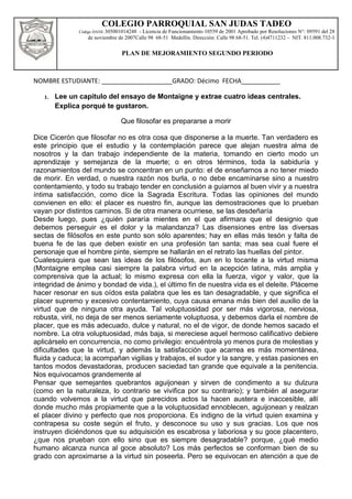 NOMBRE ESTUDIANTE: ____________________GRADO: Décimo FECHA___________
1. Lee un capitulo del ensayo de Montaigne y extrae cuatro ideas centrales.
Explica porqué te gustaron.
Que filosofar es prepararse a morir
Dice Cicerón que filosofar no es otra cosa que disponerse a la muerte. Tan verdadero es
este principio que el estudio y la contemplación parece que alejan nuestra alma de
nosotros y la dan trabajo independiente de la materia, tomando en cierto modo un
aprendizaje y semejanza de la muerte; o en otros términos, toda la sabiduría y
razonamientos del mundo se concentran en un punto: el de enseñarnos a no tener miedo
de morir. En verdad, o nuestra razón nos burla, o no debe encaminarse sino a nuestro
contentamiento, y todo su trabajo tender en conclusión a guiarnos al buen vivir y a nuestra
íntima satisfacción, como dice la Sagrada Escritura. Todas las opiniones del mundo
convienen en ello: el placer es nuestro fin, aunque las demostraciones que lo prueban
vayan por distintos caminos. Si de otra manera ocurriese, se las desdeñaría
Desde luego, pues ¿quién pararía mientes en el que afirmara que el designio que
debemos perseguir es el dolor y la malandanza? Las disensiones entre las diversas
sectas de filósofos en este punto son sólo aparentes; hay en ellas más tesón y falta de
buena fe de las que deben existir en una profesión tan santa; mas sea cual fuere el
personaje que el hombre pinte, siempre se hallarán en el retrato las huellas del pintor.
Cualesquiera que sean las ideas de los filósofos, aun en lo tocante a la virtud misma
(Montaigne emplea casi siempre la palabra virtud en la acepción latina, más amplia y
comprensiva que la actual; lo mismo expresa con ella la fuerza, vigor y valor, que la
integridad de ánimo y bondad de vida.), el último fin de nuestra vida es el deleite. Pláceme
hacer resonar en sus oídos esta palabra que les es tan desagradable, y que significa el
placer supremo y excesivo contentamiento, cuya causa emana más bien del auxilio de la
virtud que de ninguna otra ayuda. Tal voluptuosidad por ser más vigorosa, nerviosa,
robusta, viril, no deja de ser menos seriamente voluptuosa, y debemos darla el nombre de
placer, que es más adecuado, dulce y natural, no el de vigor, de donde hemos sacado el
nombre. La otra voluptuosidad, más baja, si mereciese aquel hermoso calificativo debiere
aplicárselo en concurrencia, no como privilegio: encuéntrola yo menos pura de molestias y
dificultades que la virtud, y además la satisfacción que acarrea es más momentánea,
fluida y caduca; la acompañan vigilias y trabajos, el sudor y la sangre, y estas pasiones en
tantos modos devastadoras, producen saciedad tan grande que equivale a la penitencia.
Nos equivocamos grandemente al
Pensar que semejantes quebrantos aguijonean y sirven de condimento a su dulzura
(como en la naturaleza, lo contrario se vivifica por su contrario); y también al asegurar
cuando volvemos a la virtud que parecidos actos la hacen austera e inaccesible, allí
donde mucho más propiamente que a la voluptuosidad ennoblecen, aguijonean y realzan
el placer divino y perfecto que nos proporciona. Es indigno de la virtud quien examina y
contrapesa su coste según el fruto, y desconoce su uso y sus gracias. Los que nos
instruyen diciéndonos que su adquisición es escabrosa y laboriosa y su goce placentero,
¿que nos prueban con ello sino que es siempre desagradable? porque, ¿qué medio
humano alcanza nunca al goce absoluto? Los más perfectos se conforman bien de su
grado con aproximarse a la virtud sin poseerla. Pero se equivocan en atención a que de
COLEGIO PARROQUIAL SAN JUDAS TADEO
Código DANE 305001014248 - Licencia de Funcionamiento 10559 de 2001 Aprobado por Resoluciones N°: 09591 del 28
de noviembre de 2007Calle 98 68-51 Medellín. Dirección: Calle 98 68-51. Tel. (4)4711232 – NIT. 811.008.732-1
PLAN DE MEJORAMIENTO SEGUNDO PERIODO
 