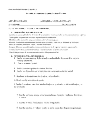 COLEGIO PARROQUIAL SAN JUDAS TADEO
PLAN DE MEJORAMIENTORECUPERACIÓN 2013

ÁREA: HUMANIDADES

ASIGNATURA: LENGUA CASTELLANA

ESTUDIANTE:___________________________________________________GRADO:CUARTO
FECHA DE ENTREGA: JUEVES, 21 DE NOVIEMBRE.
1. DESEMPEÑOS PARA DEMOSTRAR
Identifica en cuentos y fabulas los elementos de la narración y reconoce en ellos las clases de sustantivo y adjetivos.
Construye sus propios textos narrativos siguiendo instrucciones dadas.
Identifica en los cuentos los campos semánticos y los verbos conjugados.
Reconoce en diferentes textos literarios palabras según el acento y sabe cuál es la función de los verbos.
Señala en diferentes poemas los verbos y palabras homófonas.
Compone diferentes textos (biografías, poemas escritos) con el fin de expresar razones y argumentarlos
Identifica la estructura de un texto dramático e identifica en ellos las partes de la oración.
Describe los personajes de las obras teatrales y utiliza el lenguaje no verbal.

2. ACTIVIDADES PARA DESARROLLAR

1. Escribe un poema acerca de la naturaleza y el cuidado. Recuerda debe ser con
versos y tener rima.
2. ¿ Que es una descripción?
3. Realiza una descripción de tu salón de clase
4. Escribe los elementos que se necesitan para una representación teatral.
5. Señala en la siguiente oración el sujeto y el predicado.
C.S Lewis escribió las crónicas de narnia.
6. Escribe 3 oraciones y en ellas señala el sujeto, el predicado, el núcleo del sujeto y el
del predicado.

7. Escribe un breve poema sobre las estrellas de 3 estrofas y cada uno debe tener
4 versos.
8. Escribe 10 rimas y socialízalas con tus compañeros.
9. Escribe una lista e verbos y escribe al frente a qué clase de persona pertenece.

 