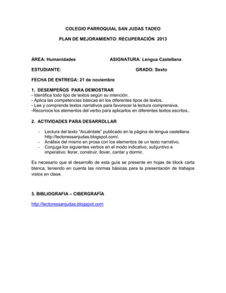 COLEGIO PARROQUIAL SAN JUDAS TADEO
PLAN DE MEJORAMIENTO: RECUPERACIÓN 2013

ÁREA: Humanidades

ASIGNATURA: Lengua Castellana

ESTUDIANTE:

GRADO: Sexto

FECHA DE ENTREGA: 21 de noviembre
1. DESEMPEÑOS PARA DEMOSTRAR
- Identifica todo tipo de textos según su intención.
- Aplica las competencias básicas en los diferentes tipos de textos.
- Lee y comprende textos narrativos para favorecer la lectura comprensiva.
-Reconoce los elementos del verbo para aplicarlos en diferentes textos escritos..
2. ACTIVIDADES PARA DESARROLLAR
-

Lectura del texto “Acuérdate” publicado en la página de lengua castellana
http://lectoressanjudas.blogspot.com/.
Análisis del mismo en prosa con los elementos de un texto narrativo.
Conjuga los siguientes verbos en el modo indicativo, subjuntivo e
imperativo: llorar, construir, llover, cantar y dormir.

Es necesario que el desarrollo de esta guía se presente en hojas de block carta
blanca, teniendo en cuenta las normas básicas para la presentación de trabajos
vistos en clase.

3. BIBLIOGRAFIA – CIBERGRAFÍA
http://lectoressanjudas.blogspot.com

 